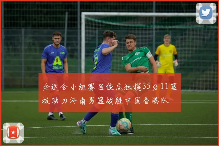 全运会小组赛吕俊虎独揽35分11篮板助力河南男篮战胜中国香港队