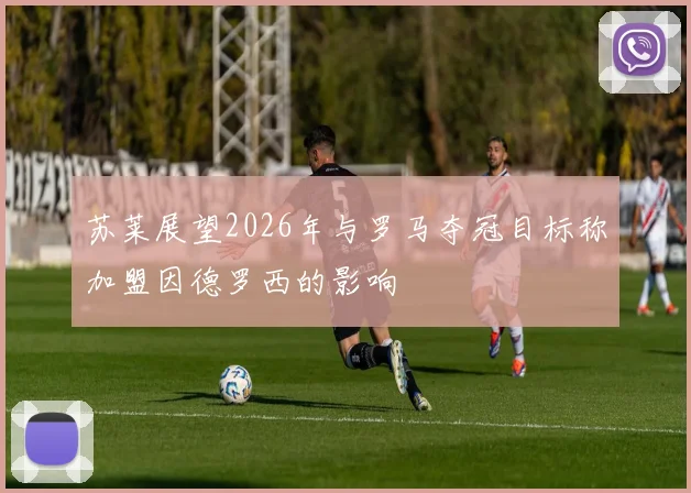 苏莱展望2026年与罗马夺冠目标称加盟因德罗西的影响