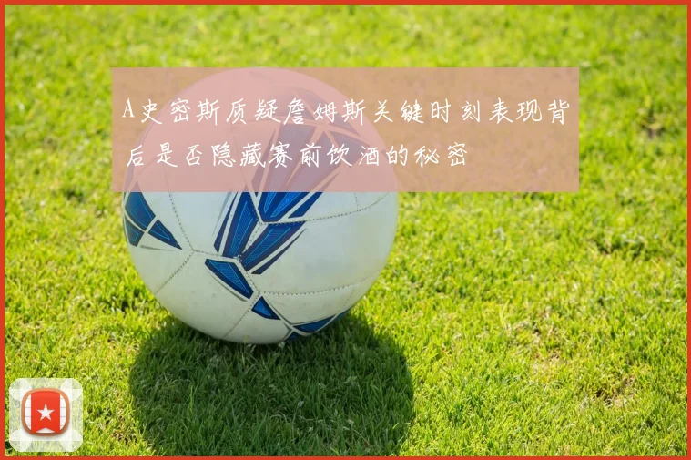 A史密斯质疑詹姆斯关键时刻表现背后是否隐藏赛前饮酒的秘密