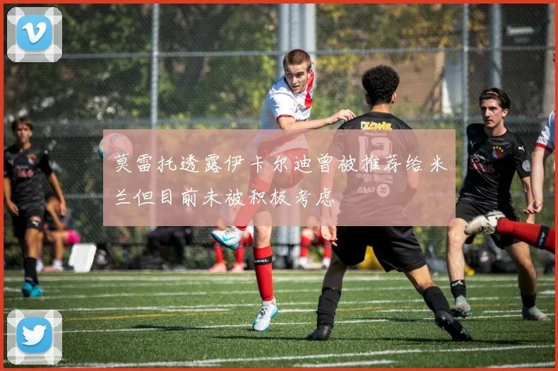 莫雷托透露伊卡尔迪曾被推荐给米兰但目前未被积极考虑