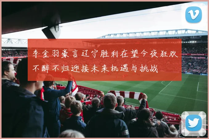 李金羽豪言辽宁胜利在望今夜狂欢不醉不归迎接未来机遇与挑战