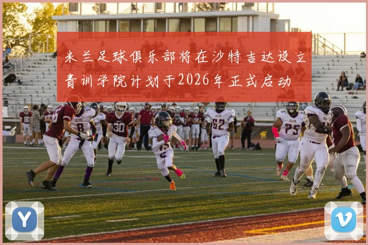 米兰足球俱乐部将在沙特吉达设立青训学院计划于2026年正式启动