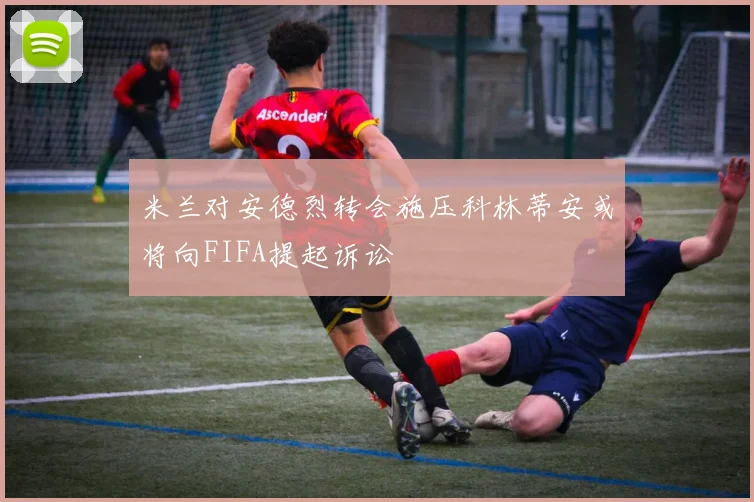 米兰对安德烈转会施压科林蒂安或将向FIFA提起诉讼