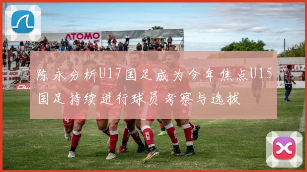 陈永分析U17国足成为今年焦点U15国足持续进行球员考察与选拔