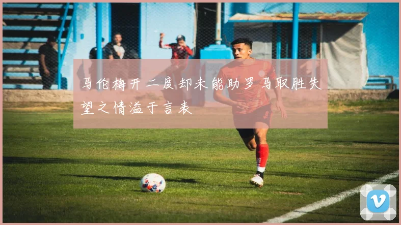 马伦梅开二度却未能助罗马取胜失望之情溢于言表