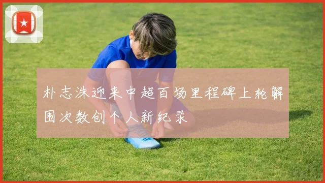 朴志洙迎来中超百场里程碑上轮解围次数创个人新纪录
