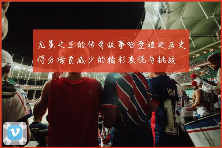 无冕之王的传奇故事哈登追赶历史得分榜首威少的精彩表现与挑战