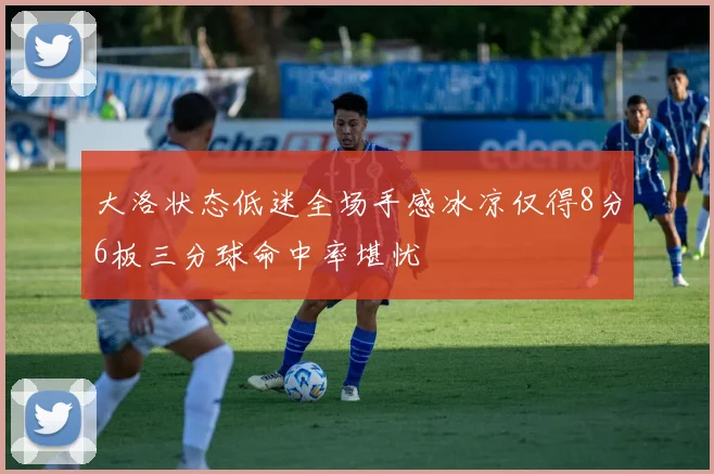 大洛状态低迷全场手感冰凉仅得8分6板三分球命中率堪忧