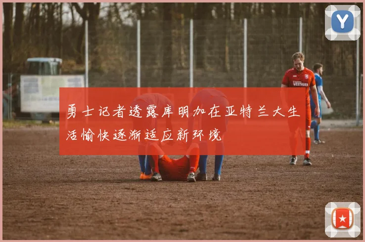 勇士记者透露库明加在亚特兰大生活愉快逐渐适应新环境