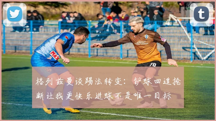 格列兹曼谈踢法转变：铲球回追抢断让我更快乐进球不是唯一目标