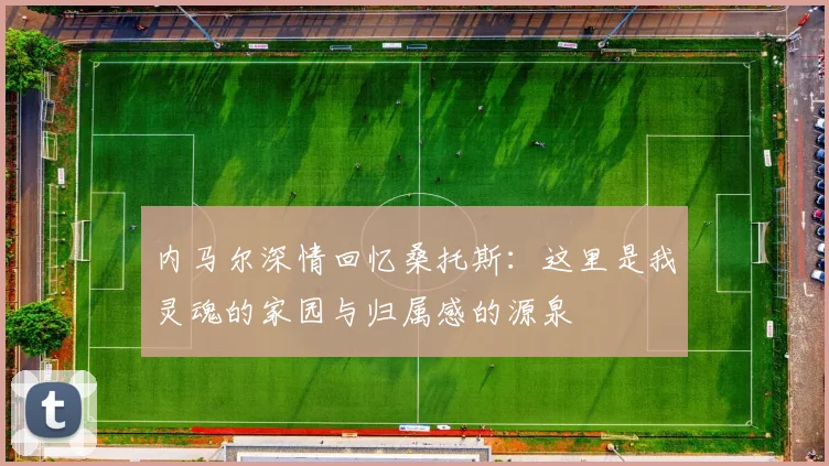 内马尔深情回忆桑托斯：这里是我灵魂的家园与归属感的源泉