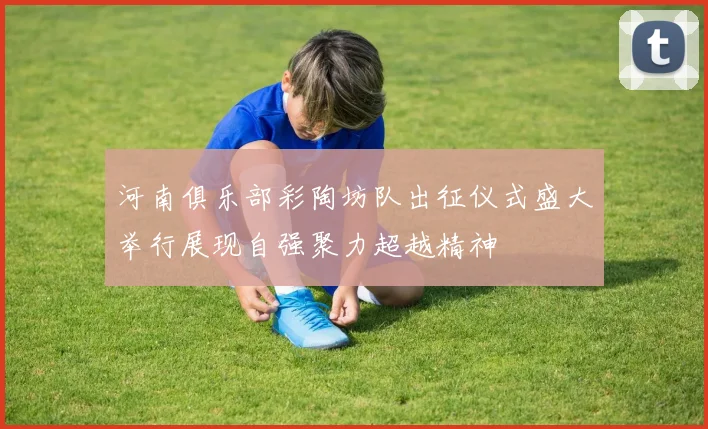 河南俱乐部彩陶坊队出征仪式盛大举行展现自强聚力超越精神