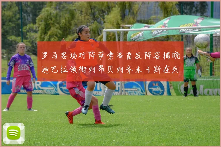 罗马客场对阵萨索洛首发阵容揭晓迪巴拉领衔利昂贝利齐米卡斯在列